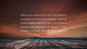 "What you leave behind is not what is engraved in stone monuments," said Greek statesman Pericles, "but what is woven into the lives of others." Your legacy is that which you teach.